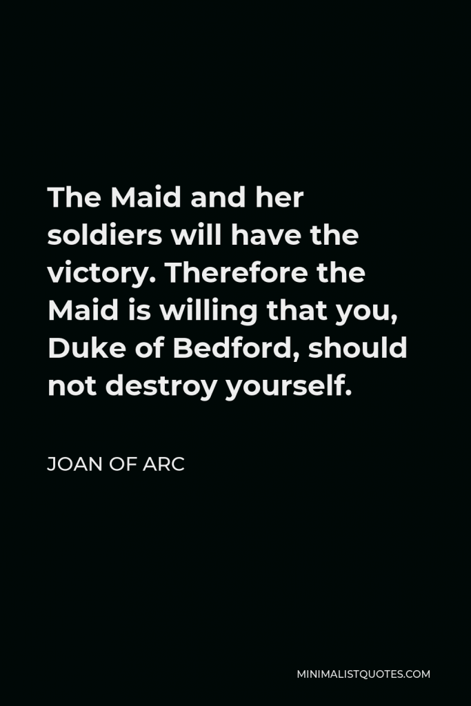 Joan of Arc Quote - The Maid and her soldiers will have the victory. Therefore the Maid is willing that you, Duke of Bedford, should not destroy yourself.