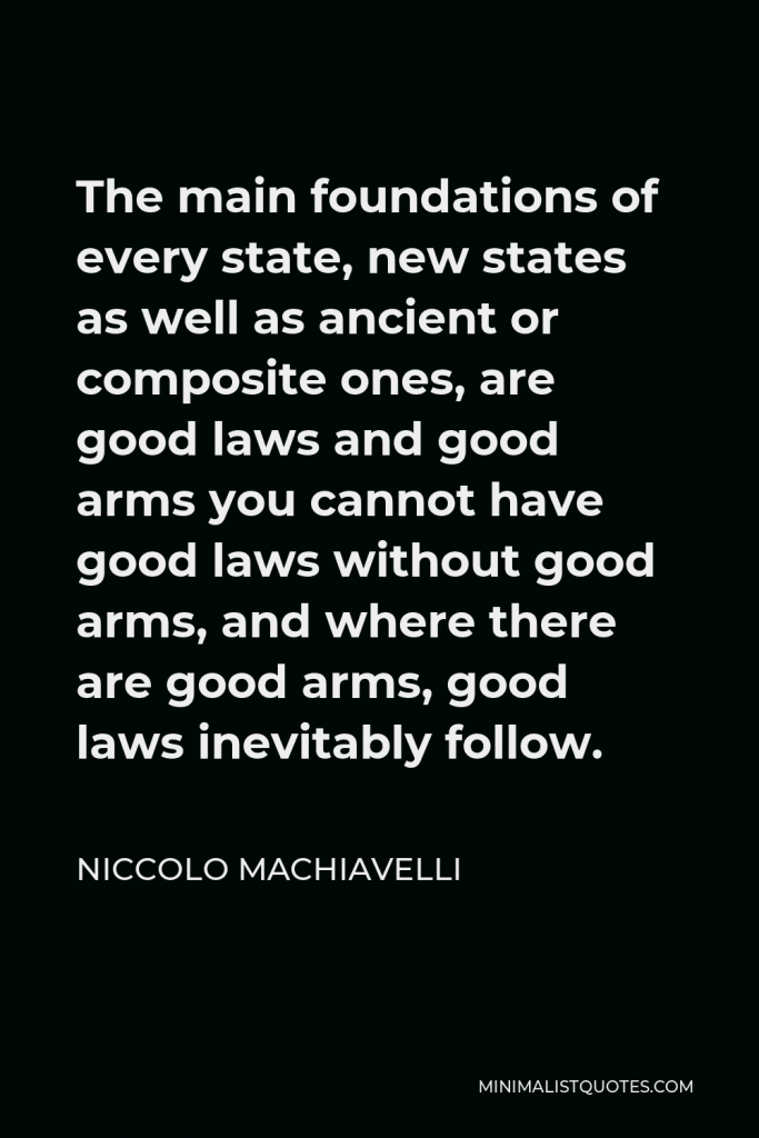 Niccolo Machiavelli Quote - The main foundations of every state, new states as well as ancient or composite ones, are good laws and good arms you cannot have good laws without good arms, and where there are good arms, good laws inevitably follow.