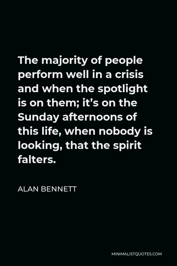 Alan Bennett Quote - The majority of people perform well in a crisis and when the spotlight is on them; it’s on the Sunday afternoons of this life, when nobody is looking, that the spirit falters.