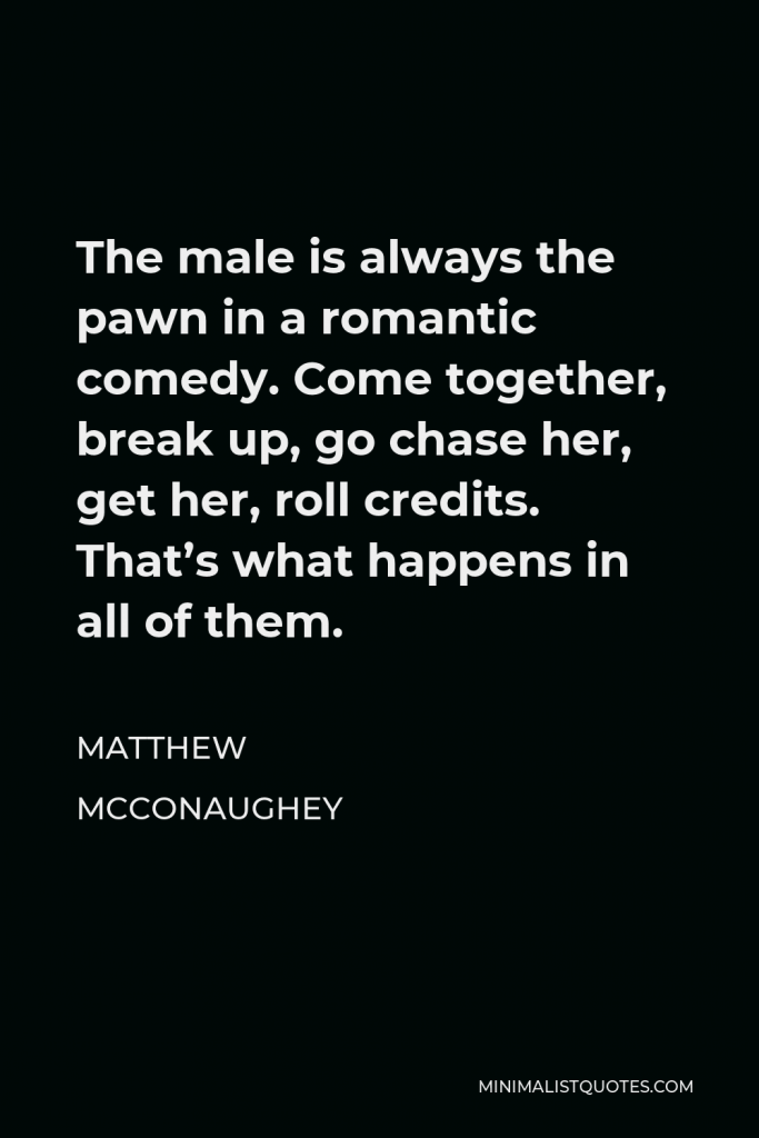 Matthew McConaughey Quote - The male is always the pawn in a romantic comedy. Come together, break up, go chase her, get her, roll credits. That’s what happens in all of them.