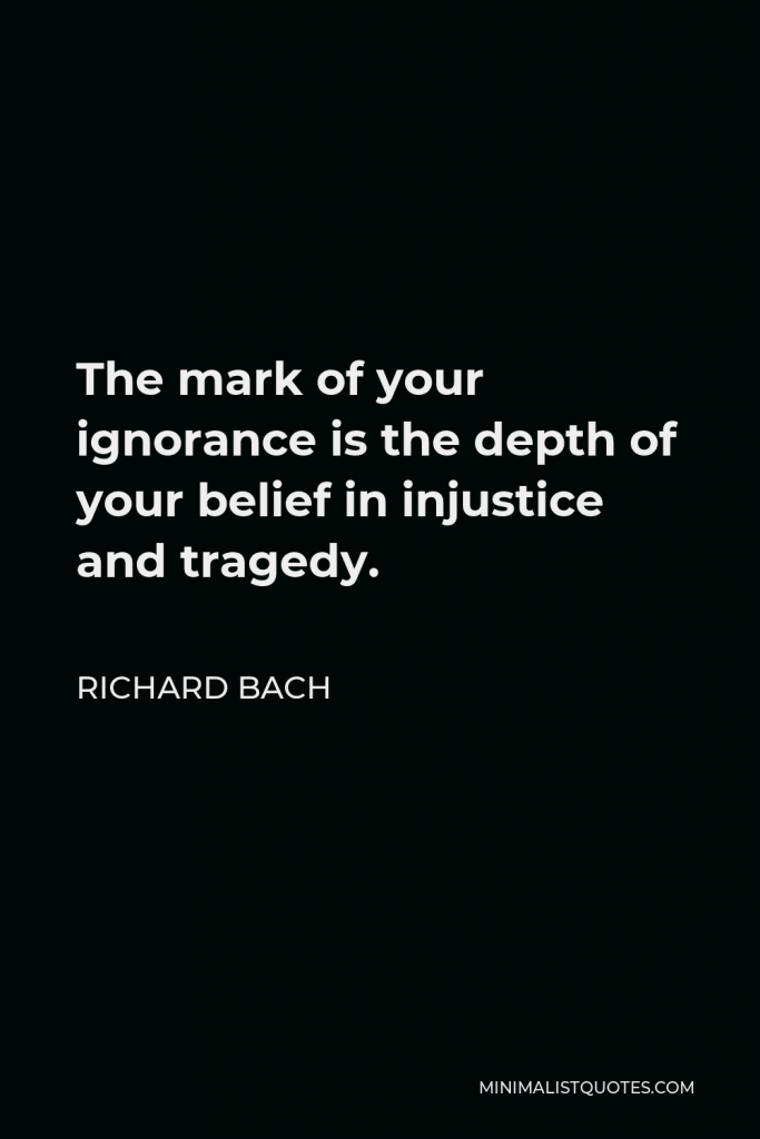 Richard Bach Quote - The mark of your ignorance is the depth of your belief in injustice and tragedy.