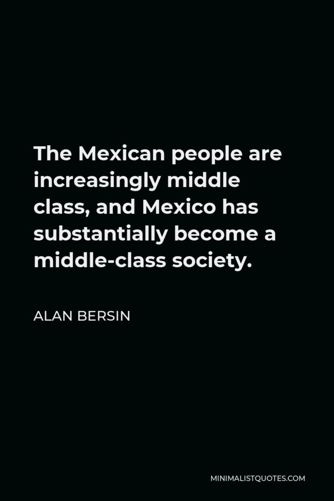 Alan Bersin Quote - The Mexican people are increasingly middle class, and Mexico has substantially become a middle-class society.