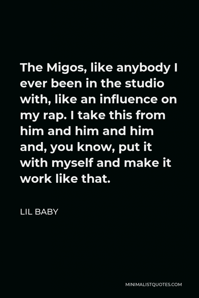 Lil Baby Quote - The Migos, like anybody I ever been in the studio with, like an influence on my rap. I take this from him and him and him and, you know, put it with myself and make it work like that.