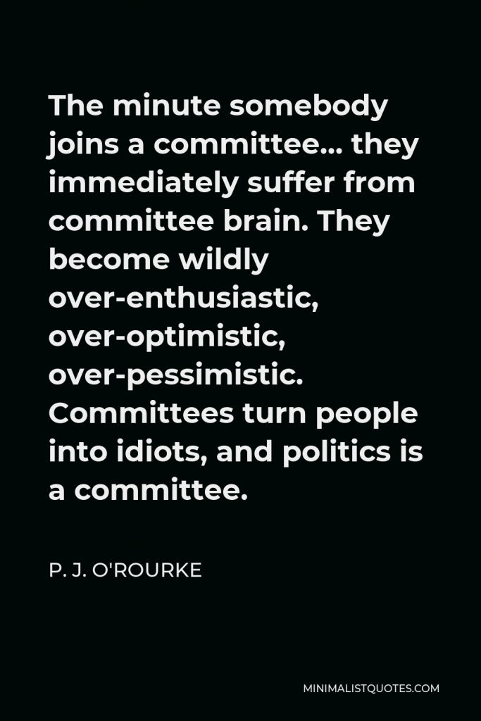 P. J. O'Rourke Quote - The minute somebody joins a committee… they immediately suffer from committee brain. They become wildly over-enthusiastic, over-optimistic, over-pessimistic. Committees turn people into idiots, and politics is a committee.