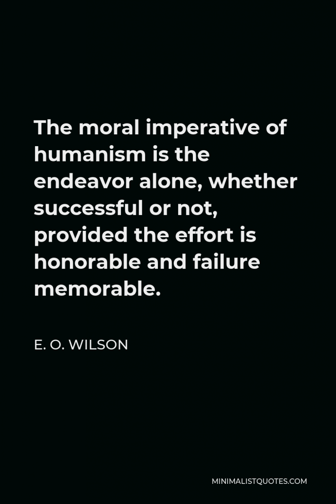 E. O. Wilson Quote - The moral imperative of humanism is the endeavor alone, whether successful or not, provided the effort is honorable and failure memorable.