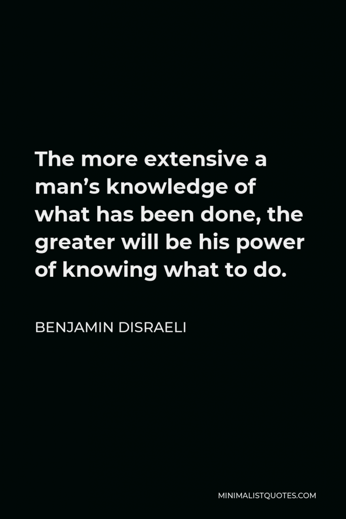 Benjamin Disraeli Quote - The more extensive a man’s knowledge of what has been done, the greater will be his power of knowing what to do.