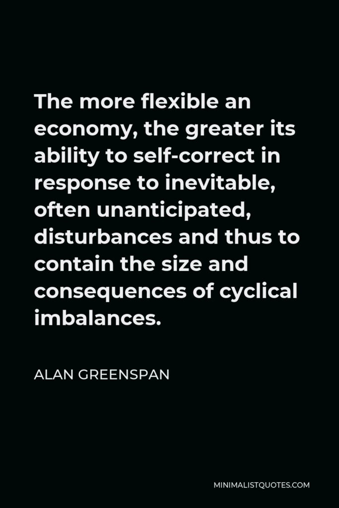 Alan Greenspan Quote - The more flexible an economy, the greater its ability to self-correct in response to inevitable, often unanticipated, disturbances and thus to contain the size and consequences of cyclical imbalances.