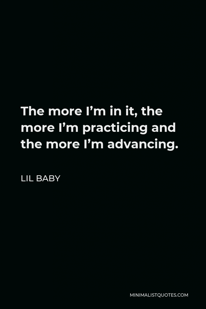 Lil Baby Quote - The more I’m in it, the more I’m practicing and the more I’m advancing.