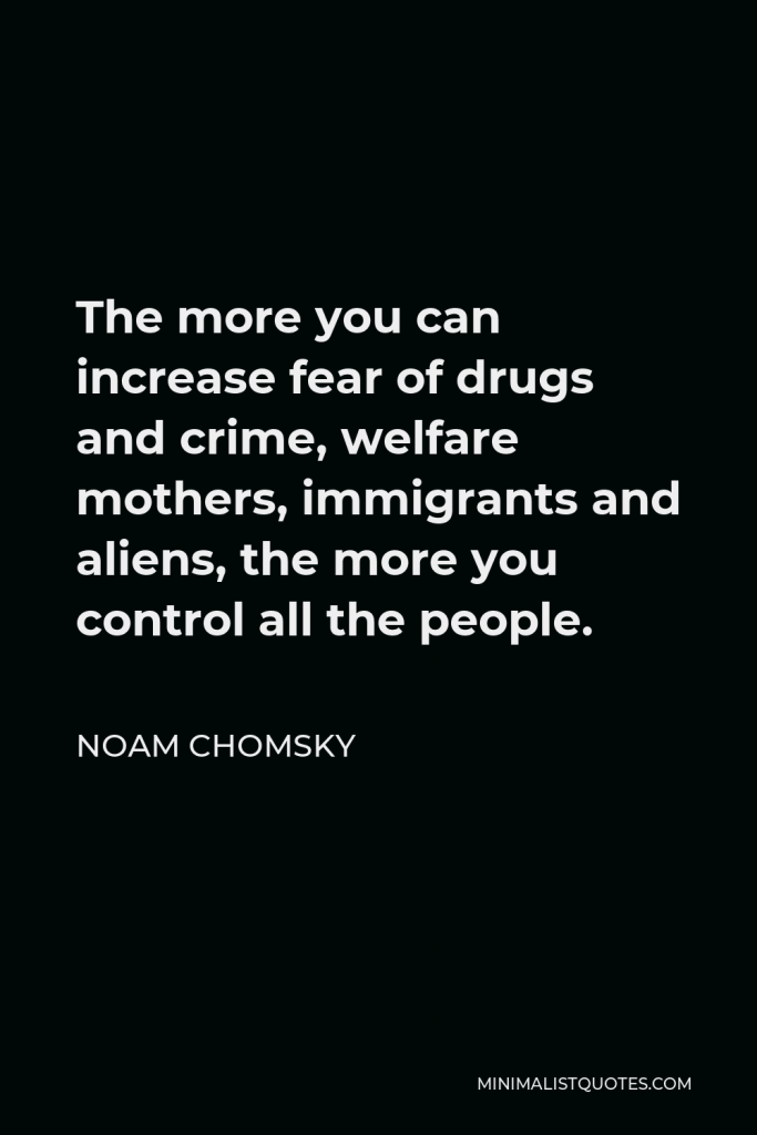 Noam Chomsky Quote - The more you can increase fear of drugs and crime, welfare mothers, immigrants and aliens, the more you control all the people.
