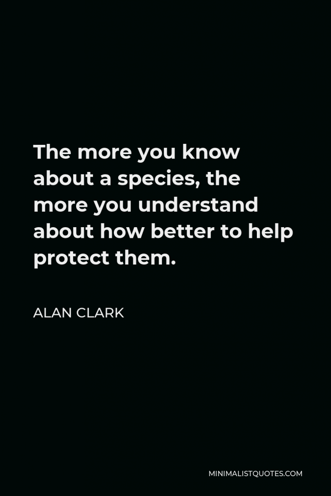 Alan Clark Quote - The more you know about a species, the more you understand about how better to help protect them.