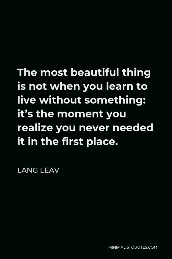 Lang Leav Quote - The most beautiful thing is not when you learn to live without something: it’s the moment you realize you never needed it in the first place.