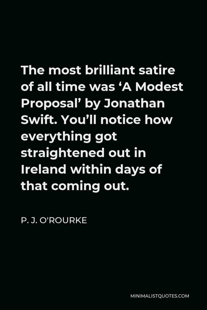 P. J. O'Rourke Quote - The most brilliant satire of all time was ‘A Modest Proposal’ by Jonathan Swift. You’ll notice how everything got straightened out in Ireland within days of that coming out.
