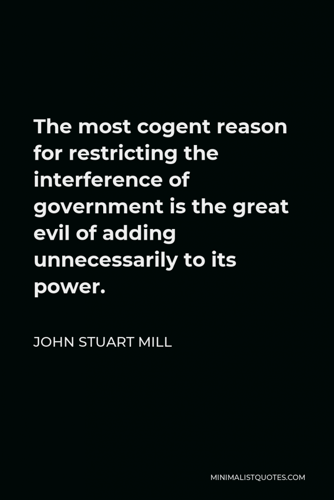 John Stuart Mill Quote - The most cogent reason for restricting the interference of government is the great evil of adding unnecessarily to its power.