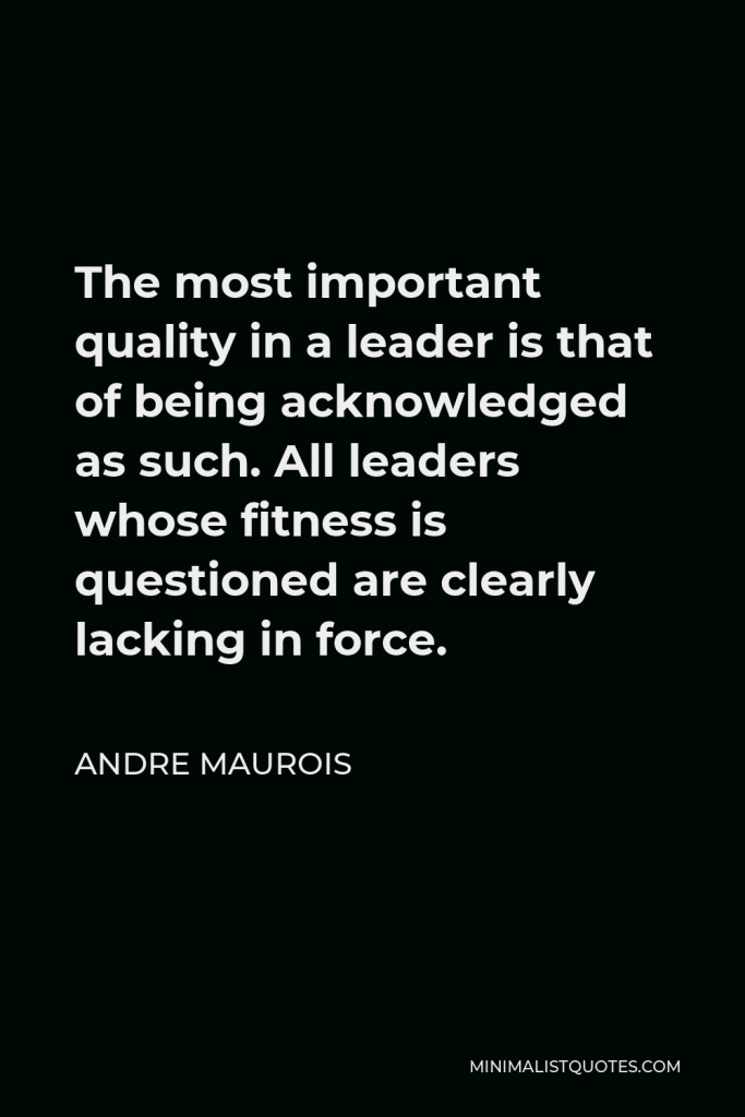 Andre Maurois Quote - The most important quality in a leader is that of being acknowledged as such. All leaders whose fitness is questioned are clearly lacking in force.