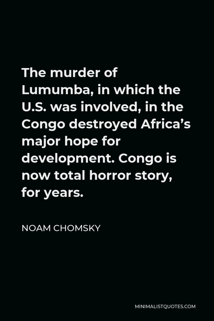 Noam Chomsky Quote - The murder of Lumumba, in which the U.S. was involved, in the Congo destroyed Africa’s major hope for development. Congo is now total horror story, for years.