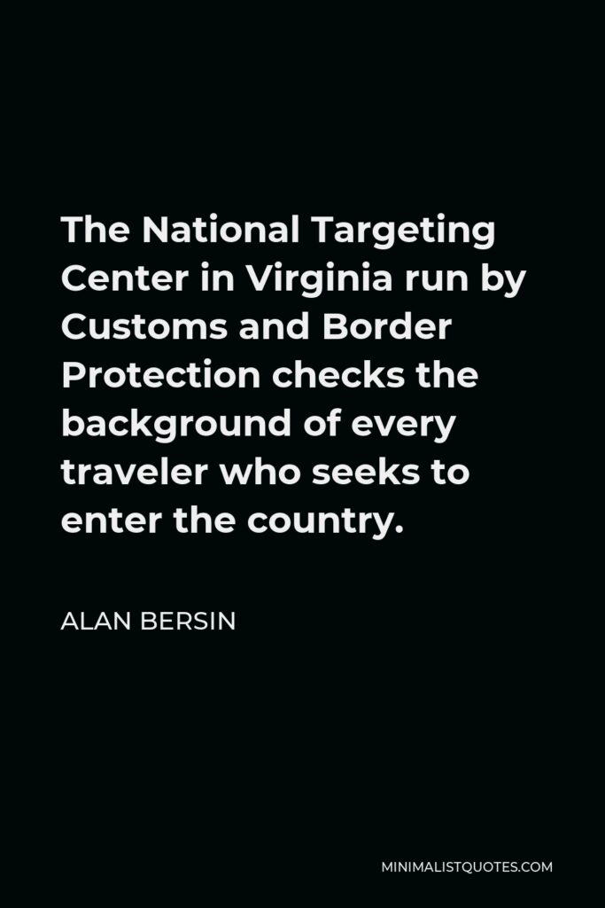 Alan Bersin Quote - The National Targeting Center in Virginia run by Customs and Border Protection checks the background of every traveler who seeks to enter the country.