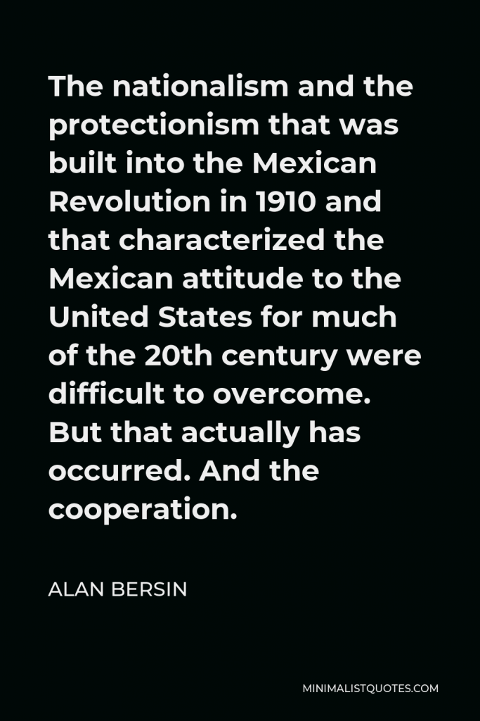 Alan Bersin Quote - The nationalism and the protectionism that was built into the Mexican Revolution in 1910 and that characterized the Mexican attitude to the United States for much of the 20th century were difficult to overcome. But that actually has occurred. And the cooperation.