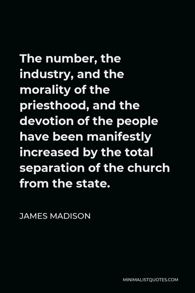 James Madison Quote - The number, the industry, and the morality of the priesthood, and the devotion of the people have been manifestly increased by the total separation of the church from the state.
