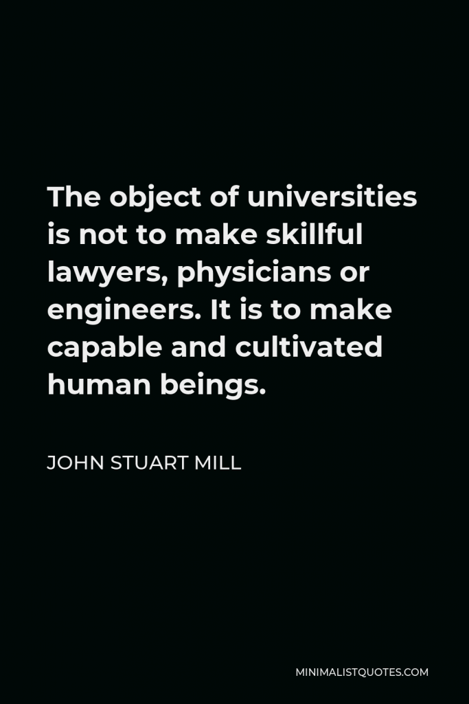 John Stuart Mill Quote - The object of universities is not to make skillful lawyers, physicians or engineers. It is to make capable and cultivated human beings.