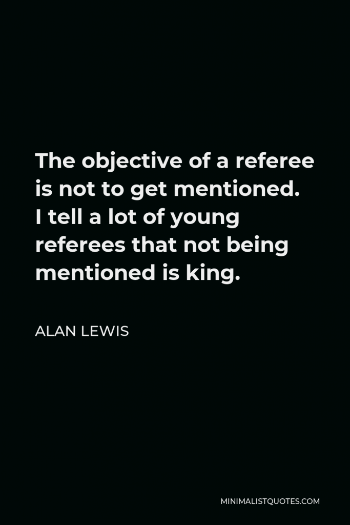 Alan Lewis Quote - The objective of a referee is not to get mentioned. I tell a lot of young referees that not being mentioned is king.
