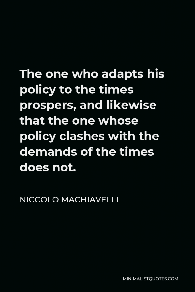 Niccolo Machiavelli Quote - The one who adapts his policy to the times prospers, and likewise that the one whose policy clashes with the demands of the times does not.