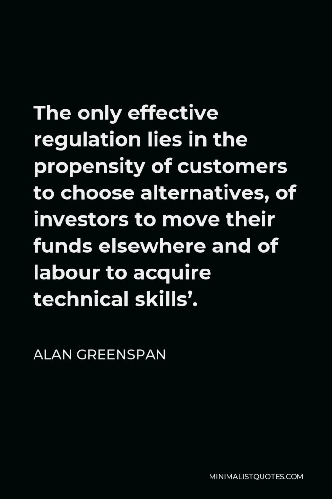 Alan Greenspan Quote - The only effective regulation lies in the propensity of customers to choose alternatives, of investors to move their funds elsewhere and of labour to acquire technical skills’.