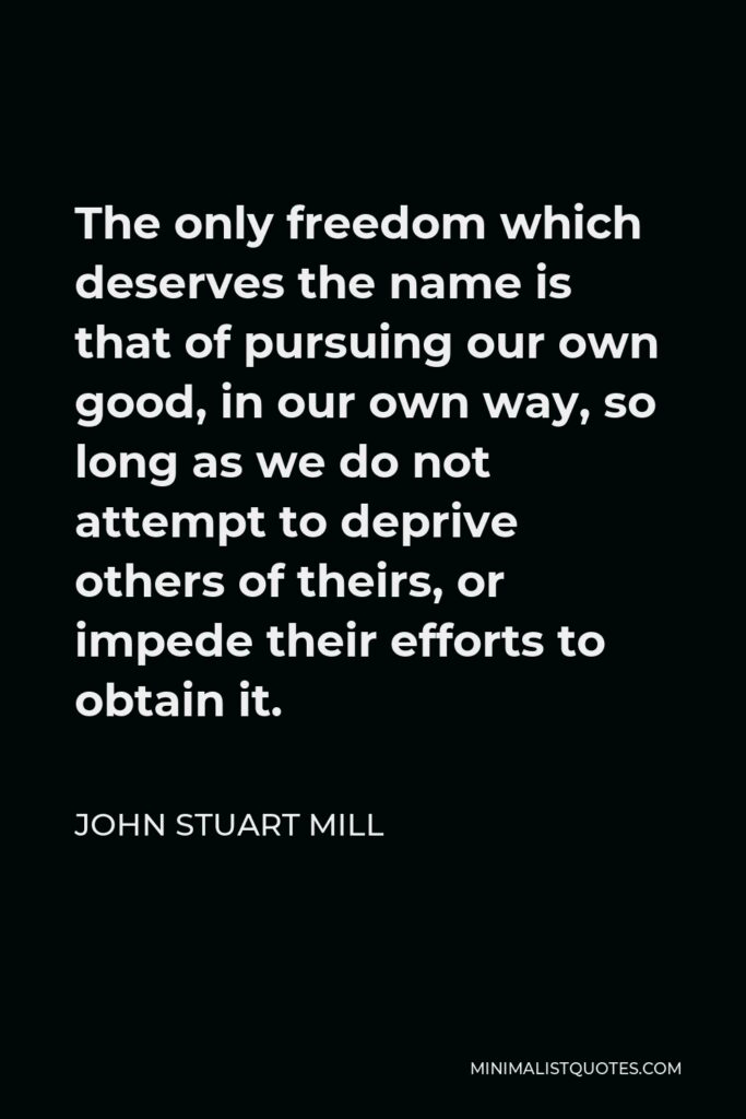 John Stuart Mill Quote - The only freedom which deserves the name is that of pursuing our own good, in our own way, so long as we do not attempt to deprive others of theirs, or impede their efforts to obtain it.