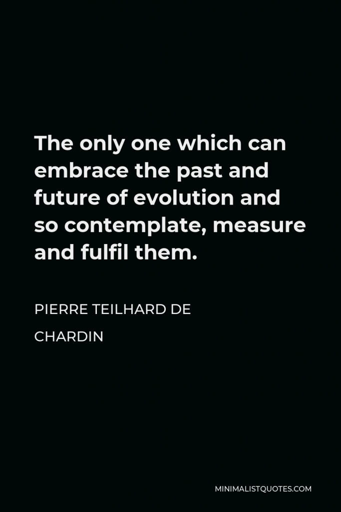 Pierre Teilhard de Chardin Quote - The only one which can embrace the past and future of evolution and so contemplate, measure and fulfil them.