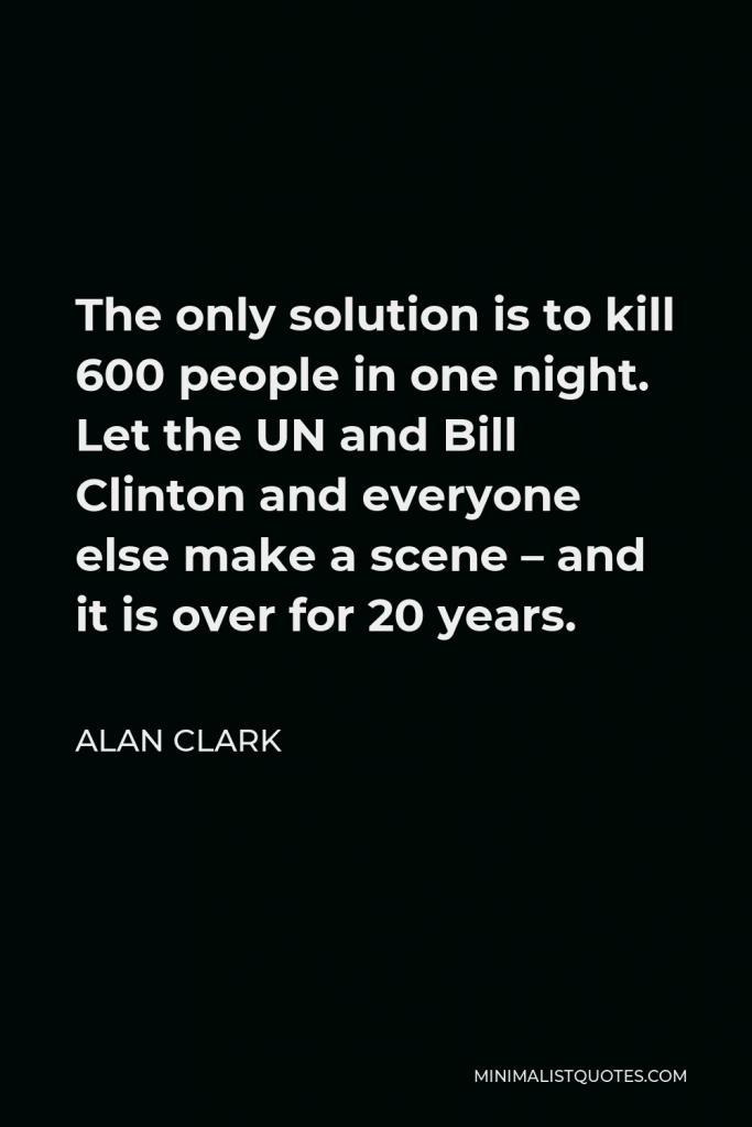 Alan Clark Quote - The only solution is to kill 600 people in one night. Let the UN and Bill Clinton and everyone else make a scene – and it is over for 20 years.
