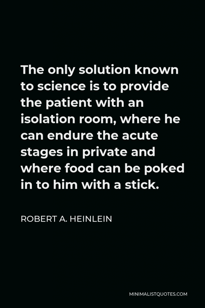 Robert A. Heinlein Quote - The only solution known to science is to provide the patient with an isolation room, where he can endure the acute stages in private and where food can be poked in to him with a stick.