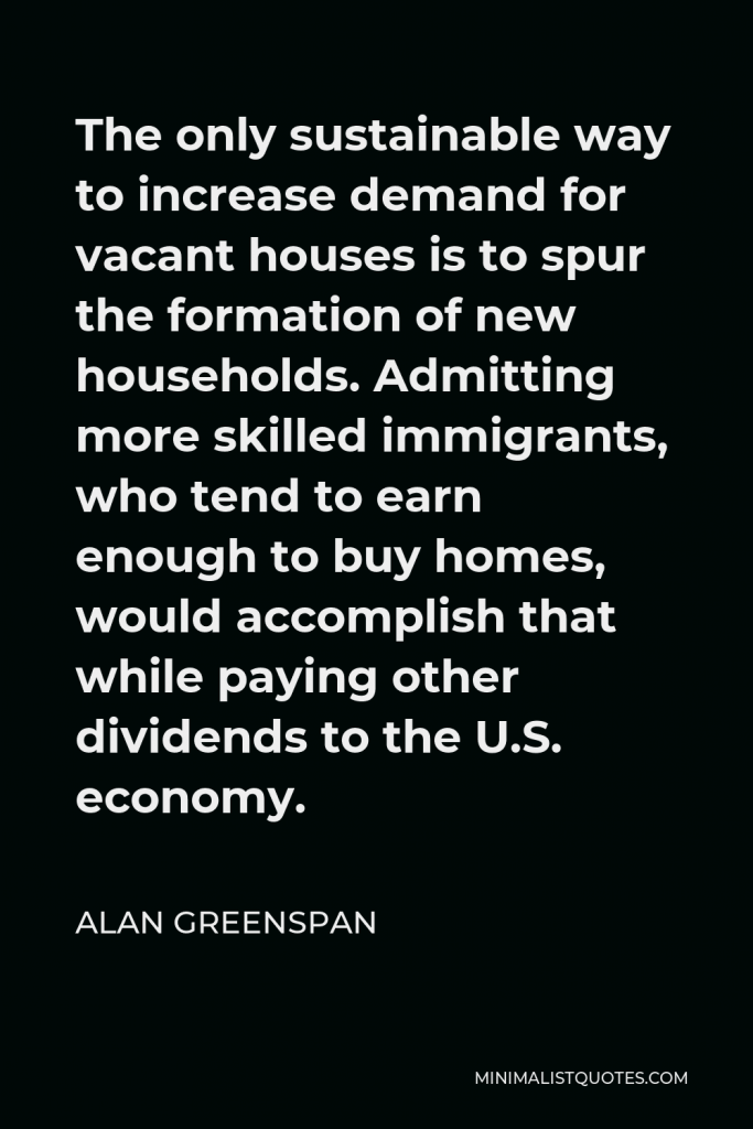 Alan Greenspan Quote - The only sustainable way to increase demand for vacant houses is to spur the formation of new households. Admitting more skilled immigrants, who tend to earn enough to buy homes, would accomplish that while paying other dividends to the U.S. economy.
