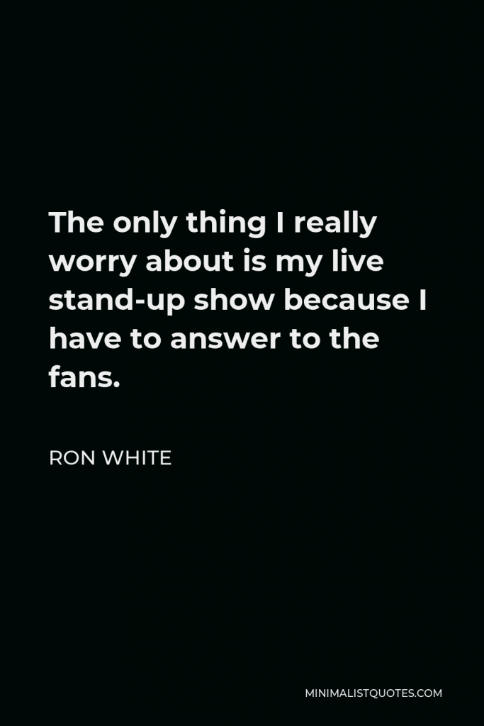 Ron White Quote - The only thing I really worry about is my live stand-up show because I have to answer to the fans.
