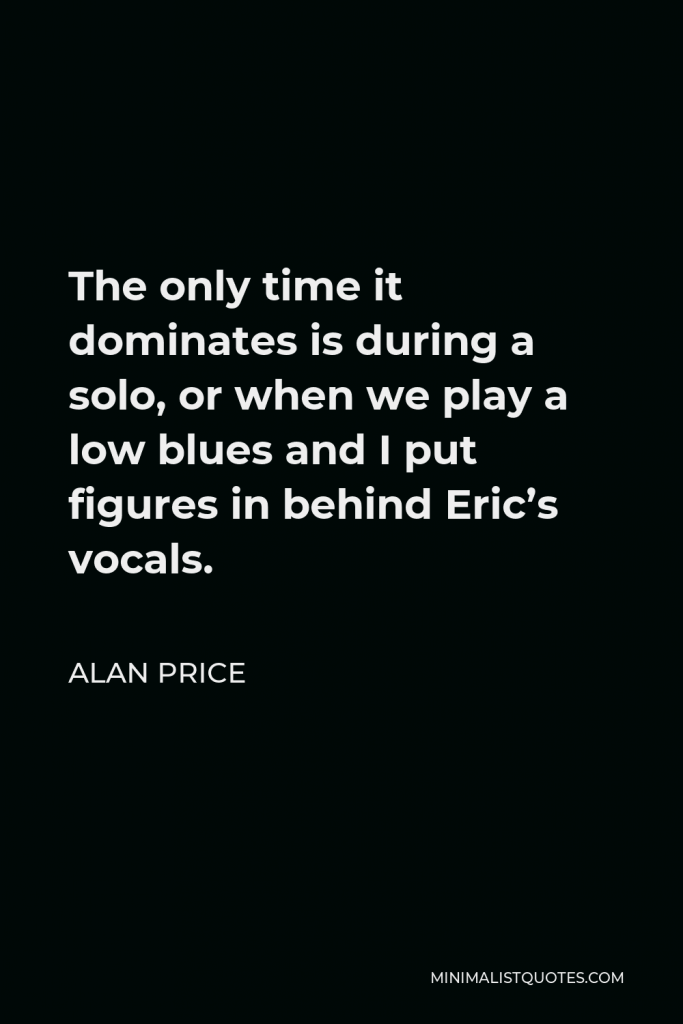 Alan Price Quote - The only time it dominates is during a solo, or when we play a low blues and I put figures in behind Eric’s vocals.