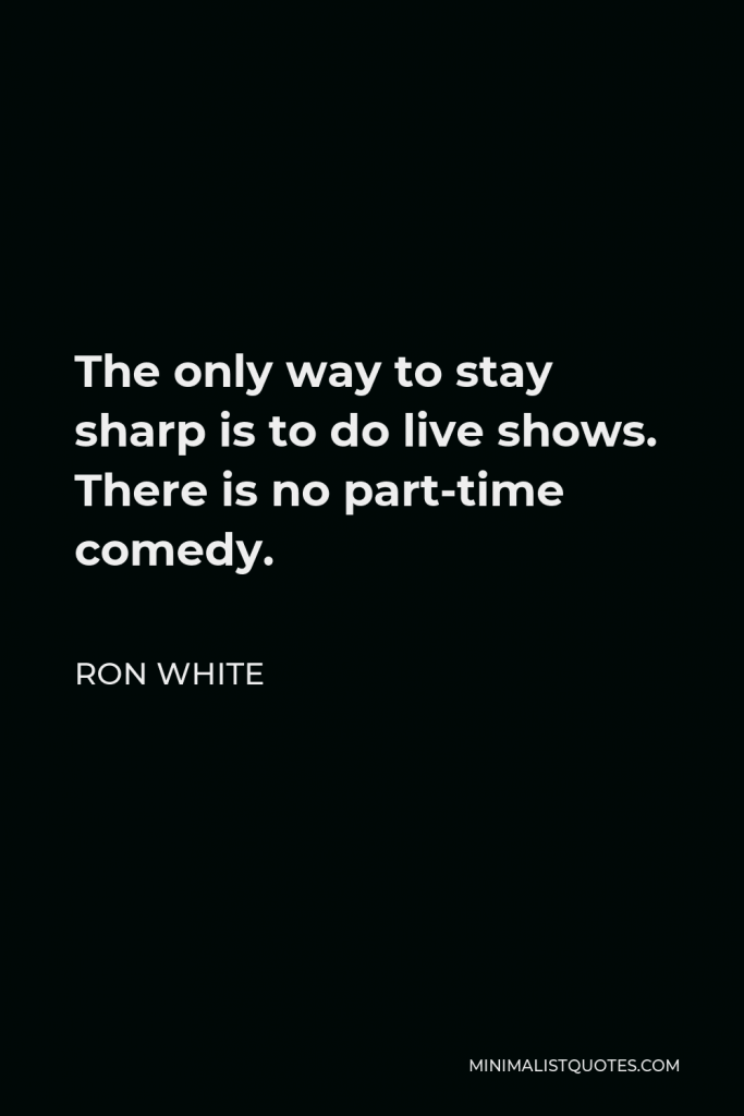Ron White Quote - The only way to stay sharp is to do live shows. There is no part-time comedy.