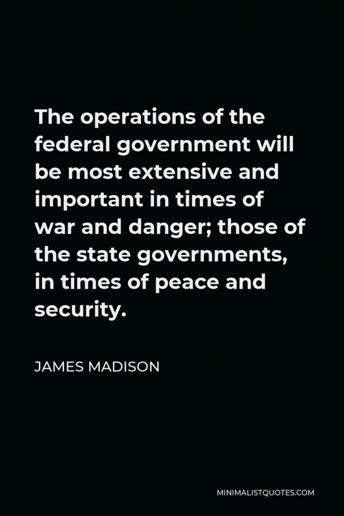 James Madison Quote - The operations of the federal government will be most extensive and important in times of war and danger; those of the state governments, in times of peace and security.