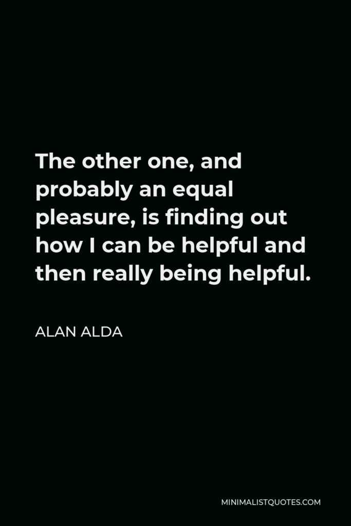Alan Alda Quote - The other one, and probably an equal pleasure, is finding out how I can be helpful and then really being helpful.