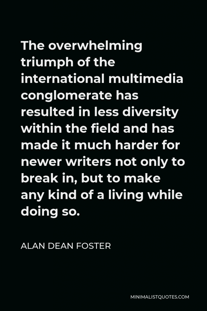 Alan Dean Foster Quote - The overwhelming triumph of the international multimedia conglomerate has resulted in less diversity within the field and has made it much harder for newer writers not only to break in, but to make any kind of a living while doing so.
