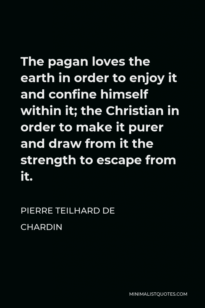 Pierre Teilhard de Chardin Quote - The pagan loves the earth in order to enjoy it and confine himself within it; the Christian in order to make it purer and draw from it the strength to escape from it.