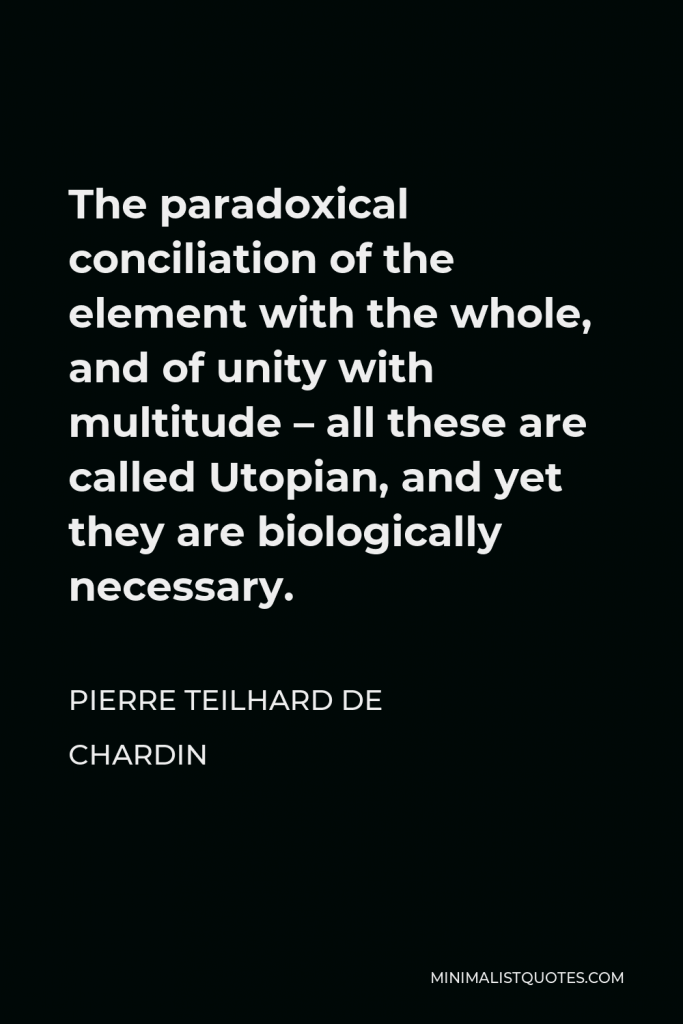 Pierre Teilhard de Chardin Quote - The paradoxical conciliation of the element with the whole, and of unity with multitude – all these are called Utopian, and yet they are biologically necessary.