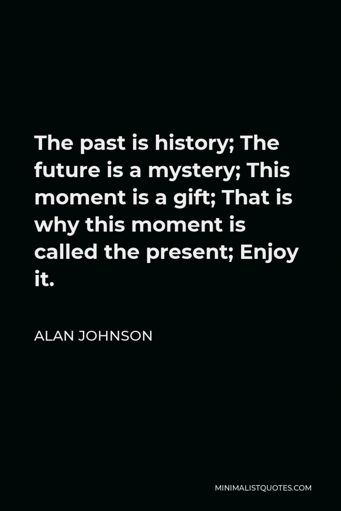 Alan Johnson Quote - The past is history; The future is a mystery; This moment is a gift; That is why this moment is called the present; Enjoy it.