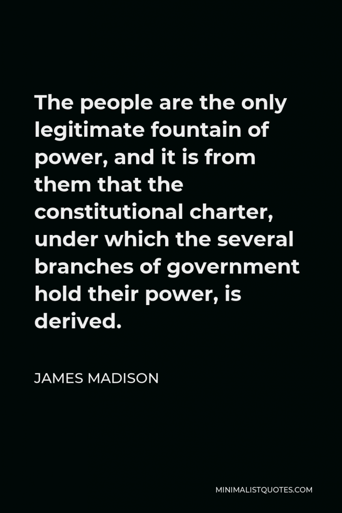 James Madison Quote - The people are the only legitimate fountain of power, and it is from them that the constitutional charter, under which the several branches of government hold their power, is derived.