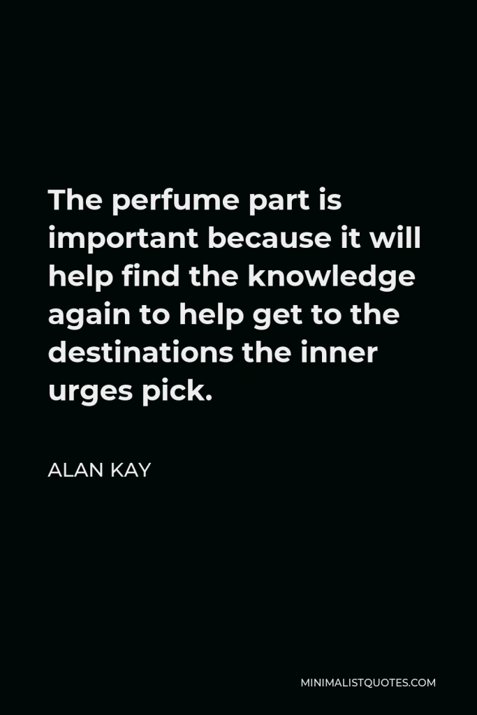 Alan Kay Quote - The perfume part is important because it will help find the knowledge again to help get to the destinations the inner urges pick.