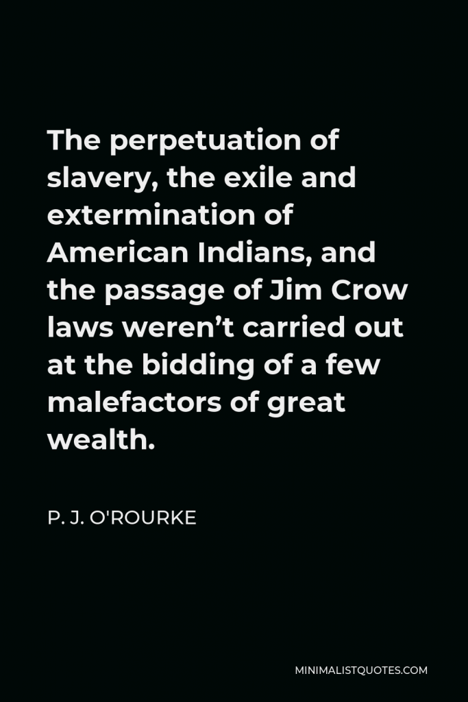 P. J. O'Rourke Quote - The perpetuation of slavery, the exile and extermination of American Indians, and the passage of Jim Crow laws weren’t carried out at the bidding of a few malefactors of great wealth.
