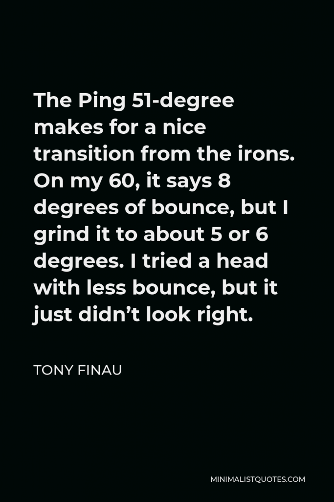 Tony Finau Quote - The Ping 51-degree makes for a nice transition from the irons. On my 60, it says 8 degrees of bounce, but I grind it to about 5 or 6 degrees. I tried a head with less bounce, but it just didn’t look right.