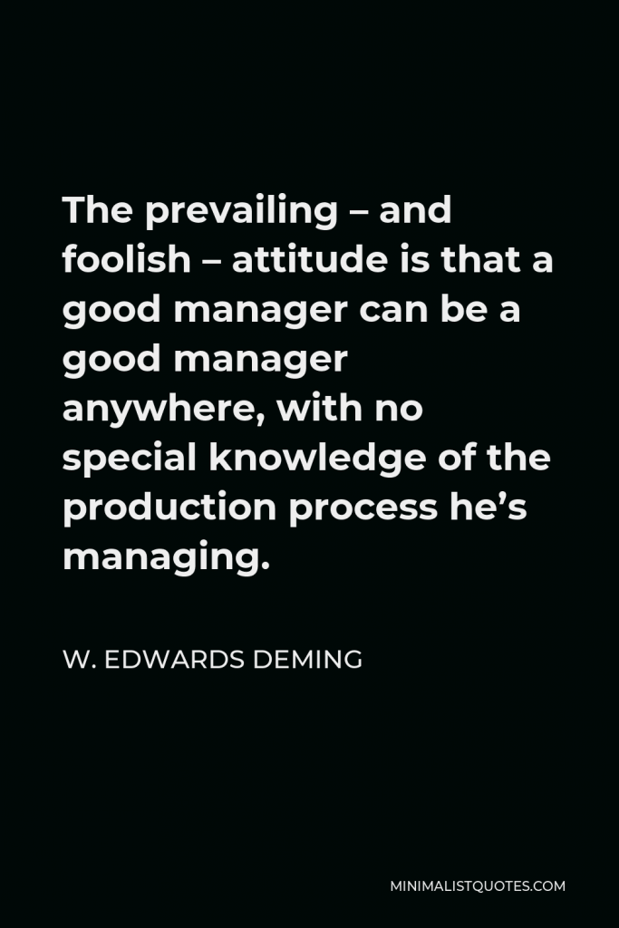 W. Edwards Deming Quote - The prevailing – and foolish – attitude is that a good manager can be a good manager anywhere, with no special knowledge of the production process he’s managing.