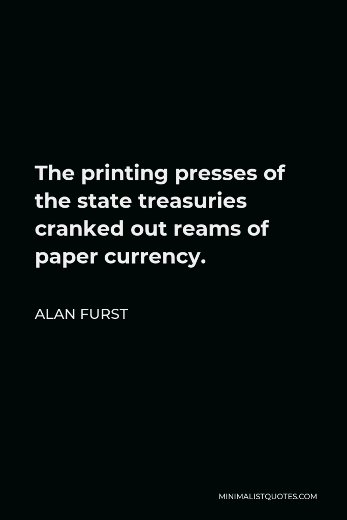 Alan Furst Quote - The printing presses of the state treasuries cranked out reams of paper currency.