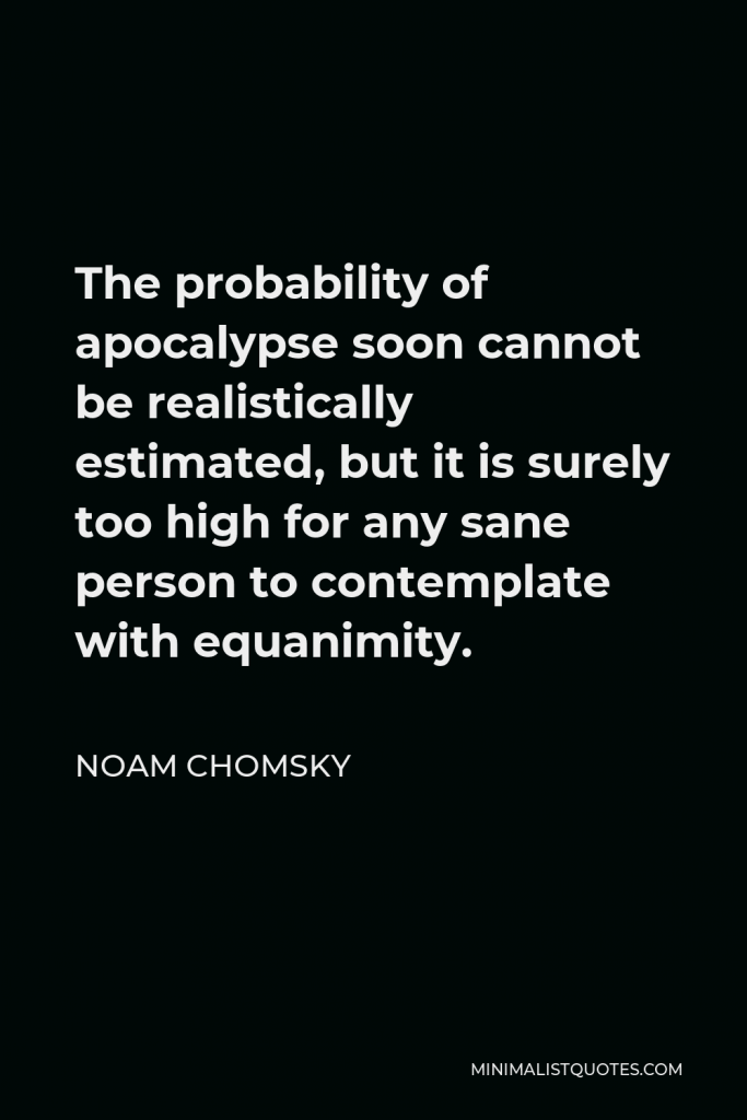 Noam Chomsky Quote - The probability of apocalypse soon cannot be realistically estimated, but it is surely too high for any sane person to contemplate with equanimity.