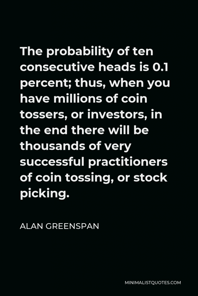 Alan Greenspan Quote - The probability of ten consecutive heads is 0.1 percent; thus, when you have millions of coin tossers, or investors, in the end there will be thousands of very successful practitioners of coin tossing, or stock picking.