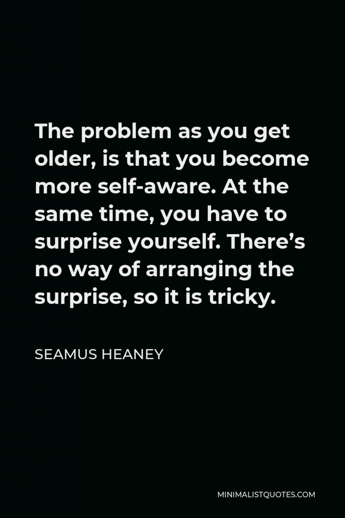 Seamus Heaney Quote - The problem as you get older, is that you become more self-aware. At the same time, you have to surprise yourself. There’s no way of arranging the surprise, so it is tricky.