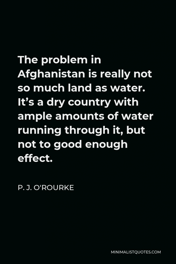 P. J. O'Rourke Quote - The problem in Afghanistan is really not so much land as water. It’s a dry country with ample amounts of water running through it, but not to good enough effect.